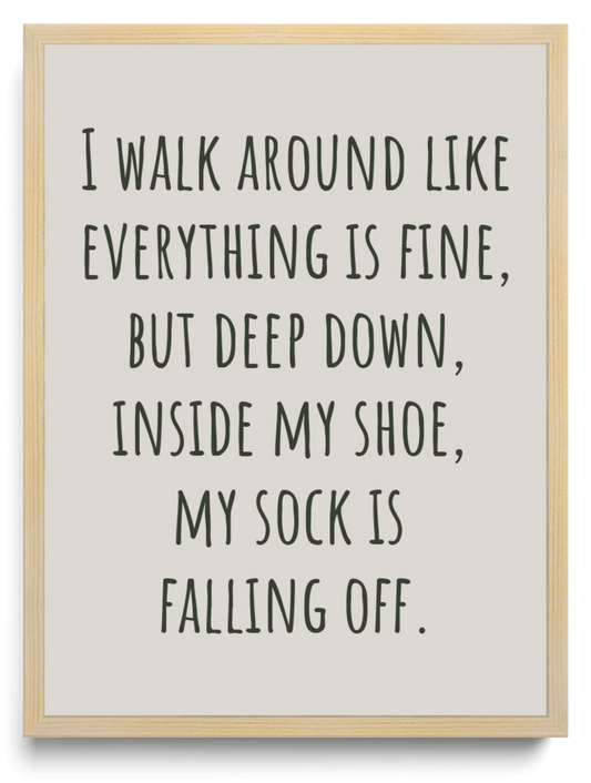 I walk around like everything is fine but deep down inside my shoe my sock is falling off framed typographic print