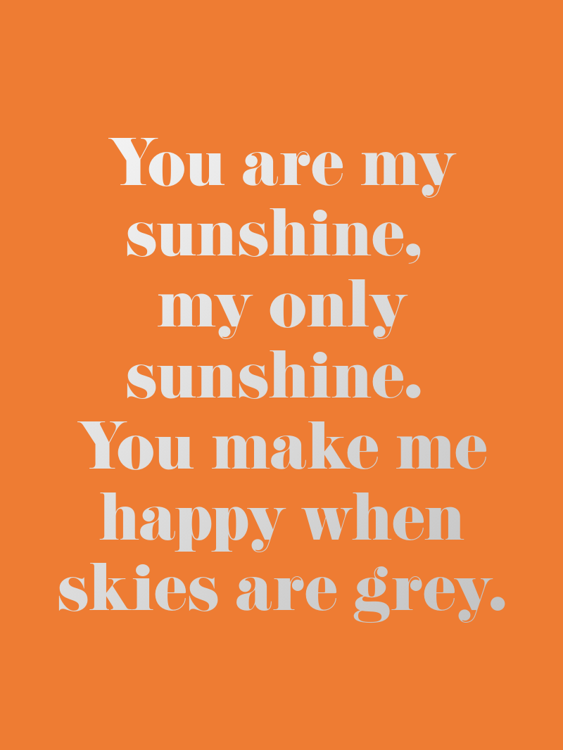You are my sunshine,  my only sunshine.  You make me happy when skies are grey.