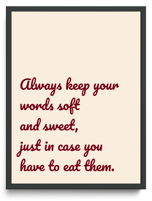 Always keep your words soft and sweet, just in case you have to eat them. framed typographic print
