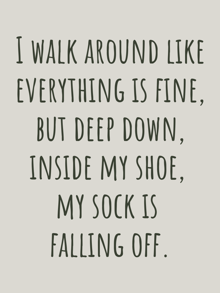 I walk around like everything is fine but deep down inside my shoe my sock is falling off typographic-print